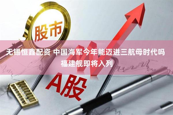 无锡恒鑫配资 中国海军今年能迈进三航母时代吗 福建舰即将入列