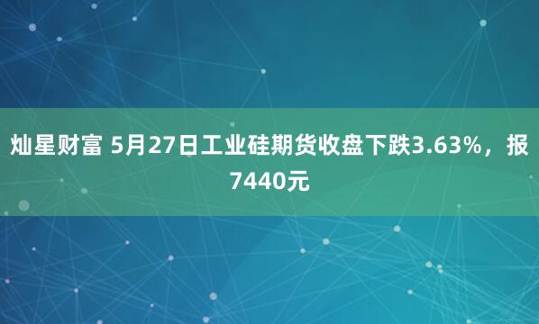 灿星财富 5月27日工业硅期货收盘下跌3.63%，报7440元