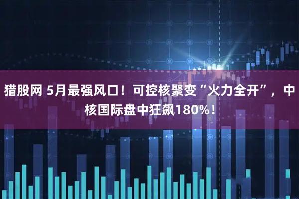 猎股网 5月最强风口！可控核聚变“火力全开”，中核国际盘中狂飙180%！