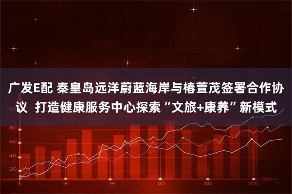 广发E配 秦皇岛远洋蔚蓝海岸与椿萱茂签署合作协议  打造健康服务中心探索“文旅+康养”新模式