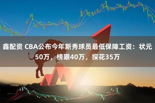 鑫配资 CBA公布今年新秀球员最低保障工资：状元50万，榜眼40万，探花35万
