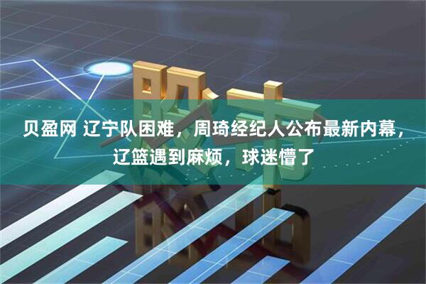 贝盈网 辽宁队困难，周琦经纪人公布最新内幕，辽篮遇到麻烦，球迷懵了