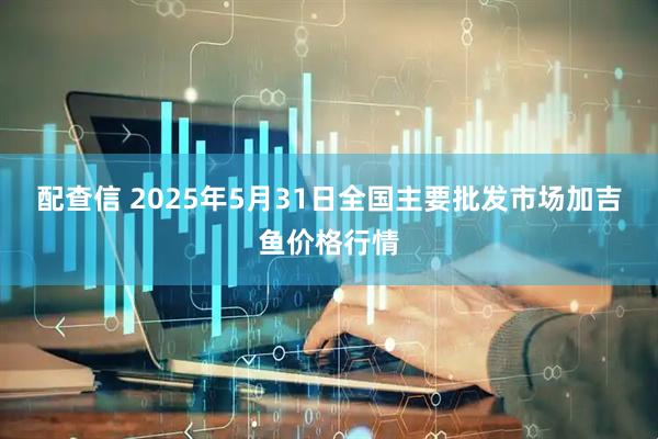 配查信 2025年5月31日全国主要批发市场加吉鱼价格行情