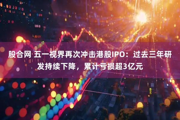 股合网 五一视界再次冲击港股IPO：过去三年研发持续下降，累计亏损超3亿元