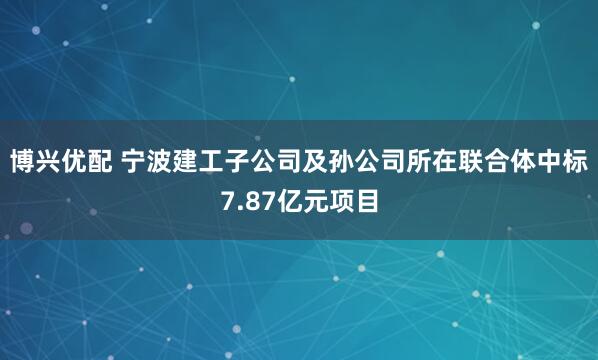 博兴优配 宁波建工子公司及孙公司所在联合体中标7.87亿元项目