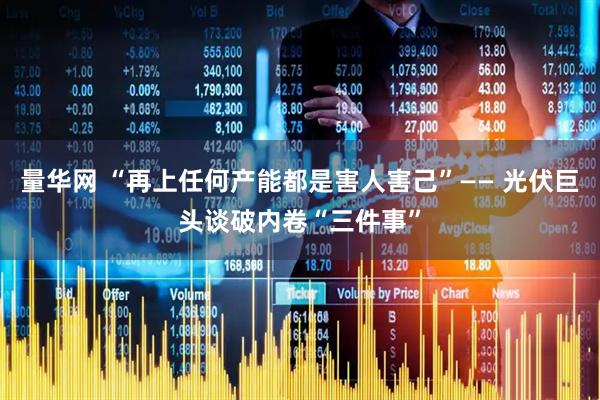 量华网 “再上任何产能都是害人害己”—— 光伏巨头谈破内卷“三件事”