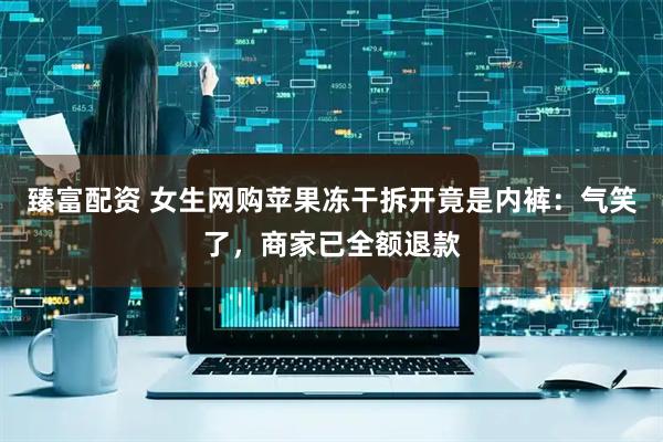 臻富配资 女生网购苹果冻干拆开竟是内裤：气笑了，商家已全额退款