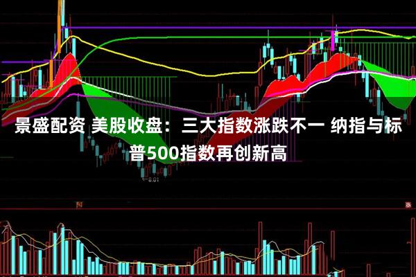 景盛配资 美股收盘：三大指数涨跌不一 纳指与标普500指数再创新高