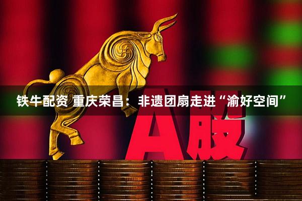 铁牛配资 重庆荣昌：非遗团扇走进“渝好空间”