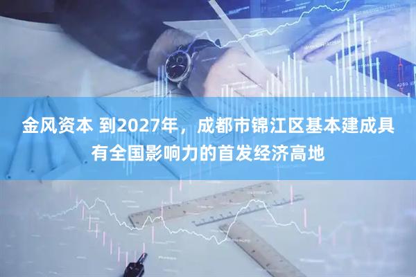 金风资本 到2027年，成都市锦江区基本建成具有全国影响力的首发经济高地