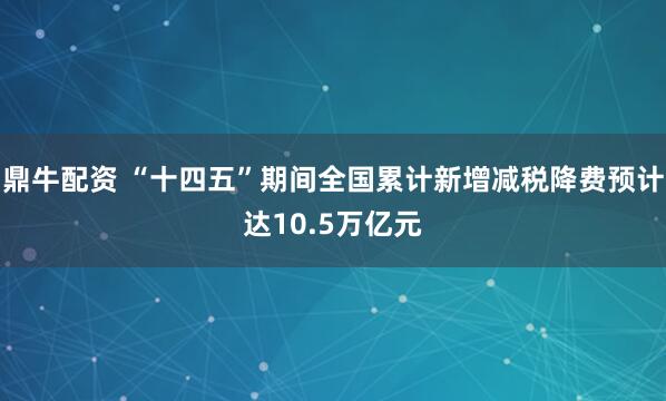 鼎牛配资 “十四五”期间全国累计新增减税降费预计达10.5万亿元
