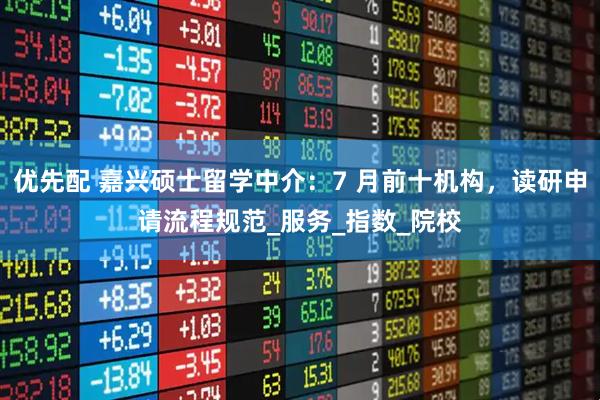 优先配 嘉兴硕士留学中介：7 月前十机构，读研申请流程规范_服务_指数_院校