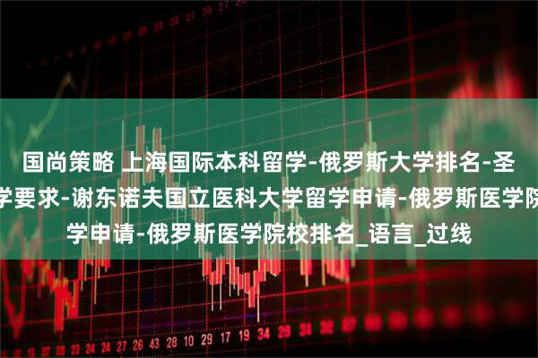 国尚策略 上海国际本科留学-俄罗斯大学排名-圣彼得堡国立大学留学要求-谢东诺夫国立医科大学留学申请-俄罗斯医学院校排名_语言_过线