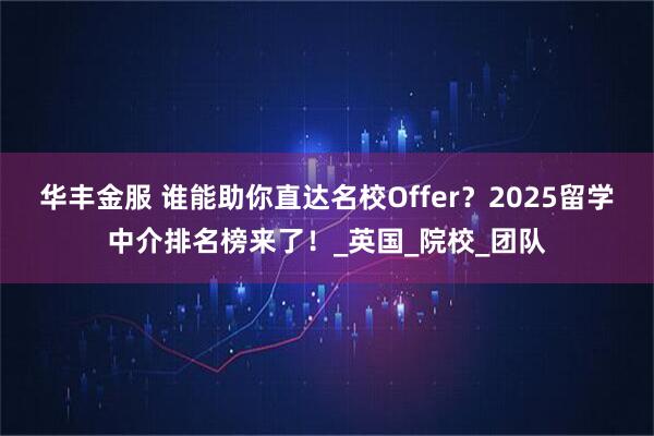 华丰金服 谁能助你直达名校Offer？2025留学中介排名榜来了！_英国_院校_团队