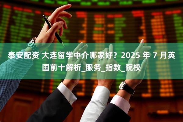 泰安配资 大连留学中介哪家好？2025 年 7 月英国前十解析_服务_指数_院校
