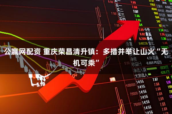 公赢网配资 重庆荣昌清升镇：多措并举让山火“无机可乘”