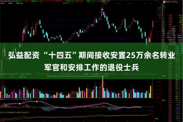 弘益配资 “十四五”期间接收安置25万余名转业军官和安排工作的退役士兵