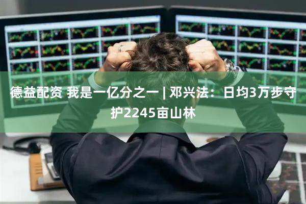 德益配资 我是一亿分之一 | 邓兴法：日均3万步守护2245亩山林