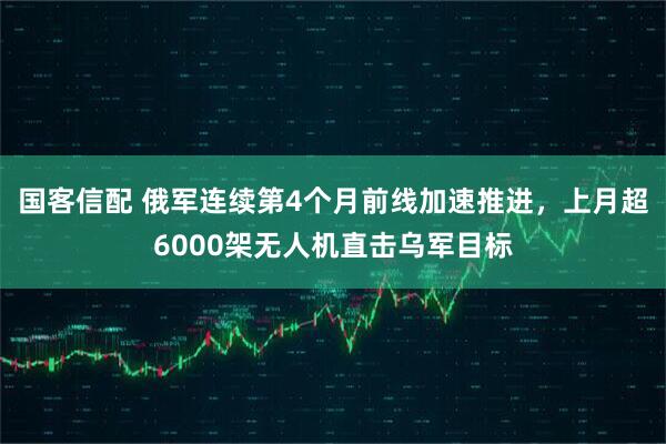 国客信配 俄军连续第4个月前线加速推进，上月超6000架无人机直击乌军目标