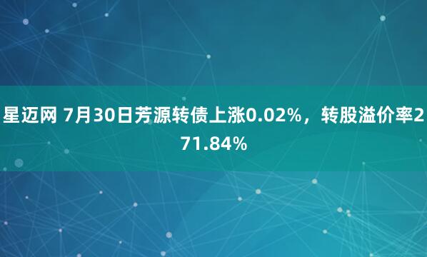 星迈网 7月30日芳源转债上涨0.02%，转股溢价率271.84%