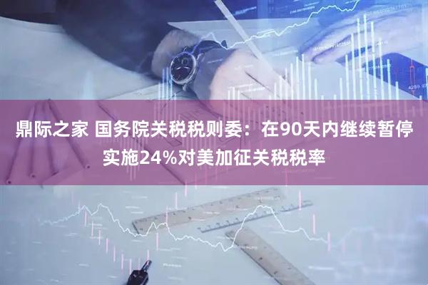 鼎际之家 国务院关税税则委：在90天内继续暂停实施24%对美加征关税税率