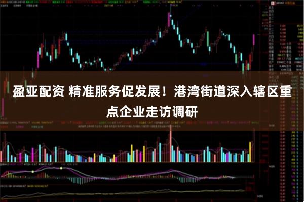 盈亚配资 精准服务促发展！港湾街道深入辖区重点企业走访调研