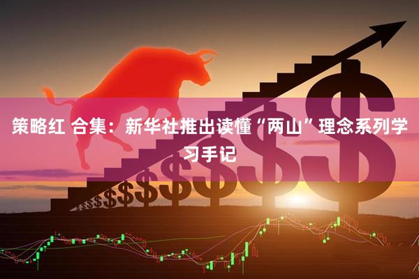 策略红 合集：新华社推出读懂“两山”理念系列学习手记