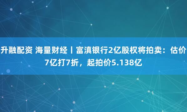 升融配资 海量财经丨富滇银行2亿股权将拍卖：估价7亿打7折，起拍价5.138亿