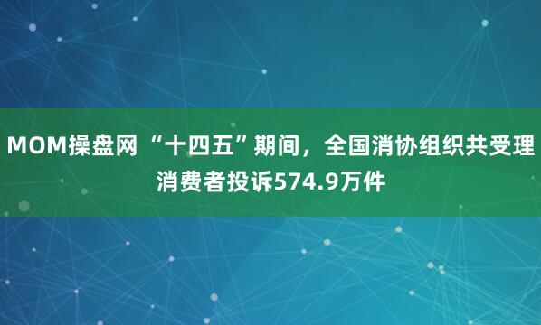 MOM操盘网 “十四五”期间，全国消协组织共受理消费者投诉574.9万件