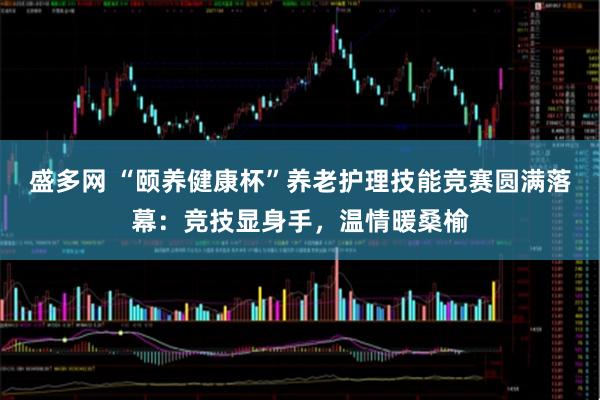 盛多网 “颐养健康杯”养老护理技能竞赛圆满落幕：竞技显身手，温情暖桑榆