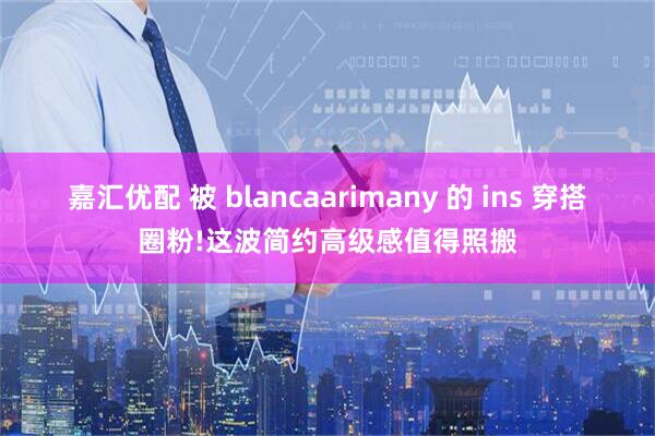嘉汇优配 被 blancaarimany 的 ins 穿搭圈粉!这波简约高级感值得照搬