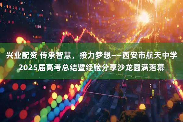 兴业配资 传承智慧，接力梦想——西安市航天中学2025届高考总结暨经验分享沙龙圆满落幕