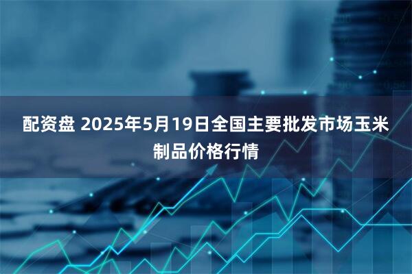 配资盘 2025年5月19日全国主要批发市场玉米制品价格行情