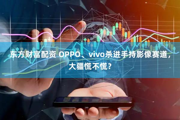 东方财富配资 OPPO、vivo杀进手持影像赛道，大疆慌不慌？
