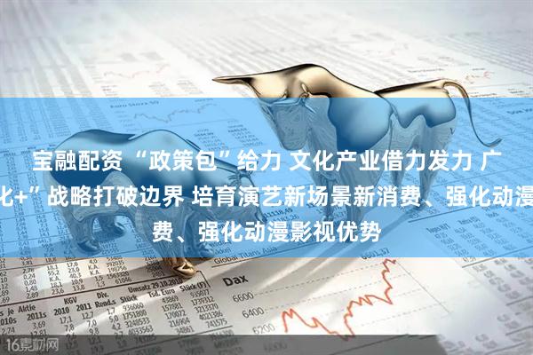 宝融配资 “政策包”给力 文化产业借力发力 广州以“文化+”战略打破边界 培育演艺新场景新消费、强化动漫影视优势