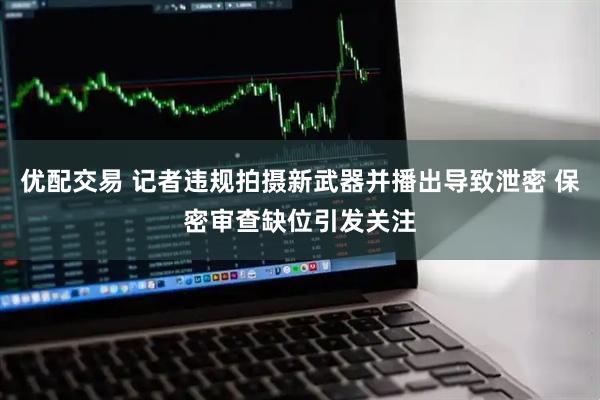 优配交易 记者违规拍摄新武器并播出导致泄密 保密审查缺位引发关注