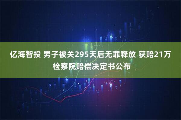 亿海智投 男子被关295天后无罪释放 获赔21万 检察院赔偿决定书公布