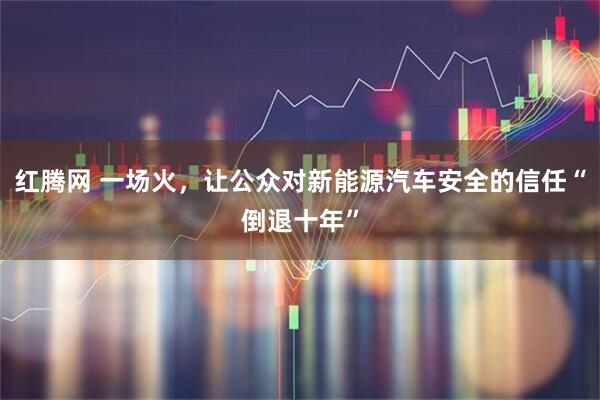 红腾网 一场火，让公众对新能源汽车安全的信任“倒退十年”