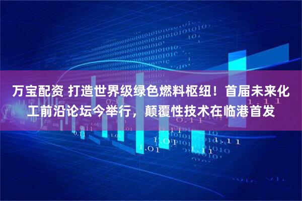 万宝配资 打造世界级绿色燃料枢纽！首届未来化工前沿论坛今举行，颠覆性技术在临港首发