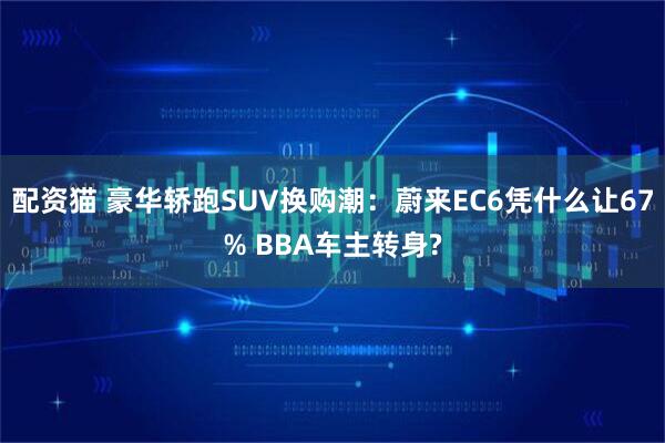 配资猫 豪华轿跑SUV换购潮：蔚来EC6凭什么让67% BBA车主转身?