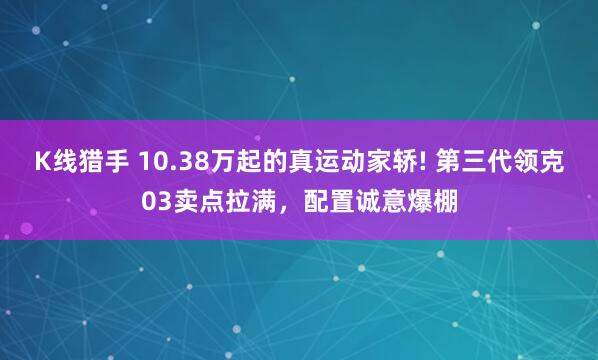 K线猎手 10.38万起的真运动家轿! 第三代领克03卖点拉满，配置诚意爆棚