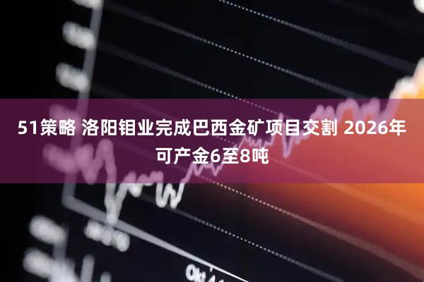 51策略 洛阳钼业完成巴西金矿项目交割 2026年可产金6至8吨