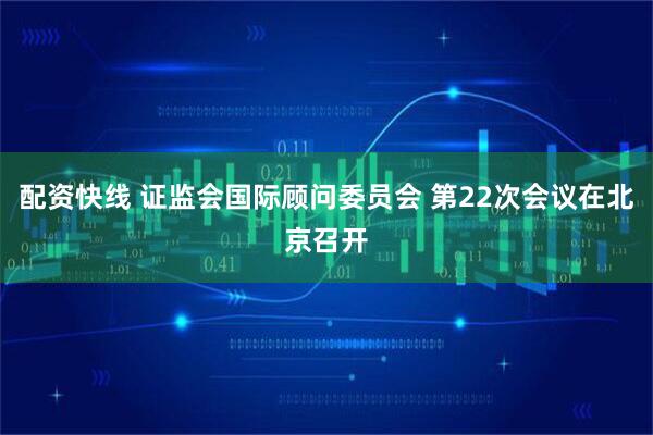 配资快线 证监会国际顾问委员会 第22次会议在北京召开