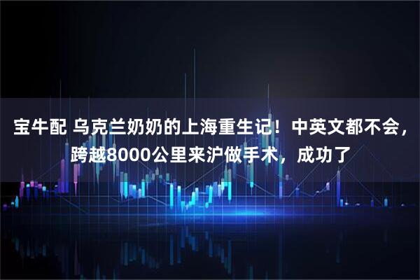 宝牛配 乌克兰奶奶的上海重生记！中英文都不会，跨越8000公里来沪做手术，成功了