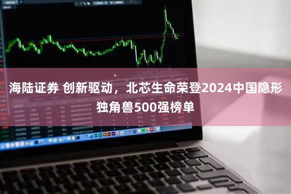 海陆证券 创新驱动，北芯生命荣登2024中国隐形独角兽500强榜单