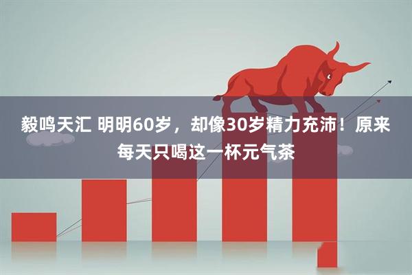 毅鸣天汇 明明60岁，却像30岁精力充沛！原来每天只喝这一杯元气茶