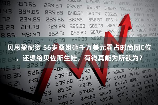 贝思盈配资 56岁桑姐砸千万美元霸占时尚圈C位，还想给贝佐斯生娃，有钱真能为所欲为？