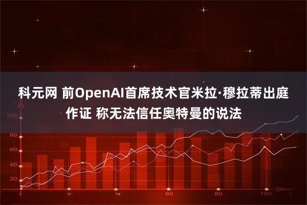 科元网 前OpenAI首席技术官米拉·穆拉蒂出庭作证 称无法信任奥特曼的说法