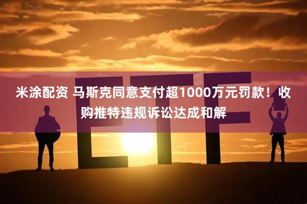 米涂配资 马斯克同意支付超1000万元罚款！收购推特违规诉讼达成和解